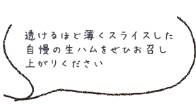 透けるほど薄くスライスした自慢の生ハムをぜひお召し上がりください 